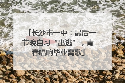 长沙市一中：最后一节晚自习“出逃”，青春唱响毕业离歌