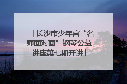 长沙市少年宫“名师面对面”钢琴公益讲座第七期开讲