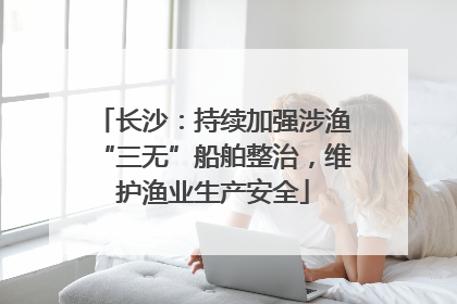 长沙：持续加强涉渔“三无”船舶整治，维护渔业生产安全