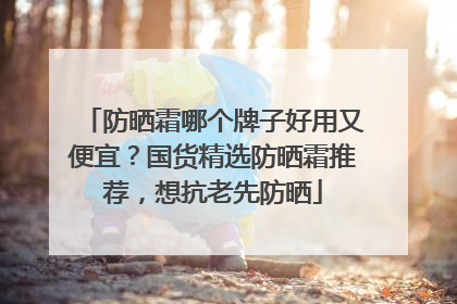 防晒霜哪个牌子好用又便宜？国货精选防晒霜推荐，想抗老先防晒