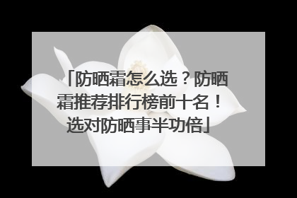 防晒霜怎么选？防晒霜推荐排行榜前十名！选对防晒事半功倍