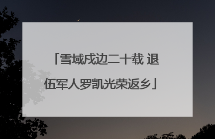雪域戍边二十载 退伍军人罗凯光荣返乡