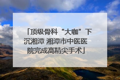 顶级骨科“大咖”下沉湘潭 湘潭市中医医院完成高精尖手术