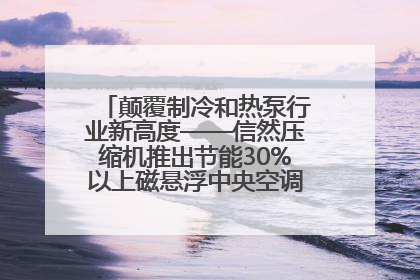 颠覆制冷和热泵行业新高度——信然压缩机推出节能30%以上磁悬浮中央空调和磁悬浮热泵