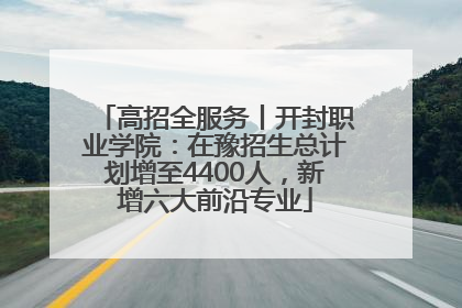 高招全服务丨开封职业学院：在豫招生总计划增至4400人，新增六大前沿专业
