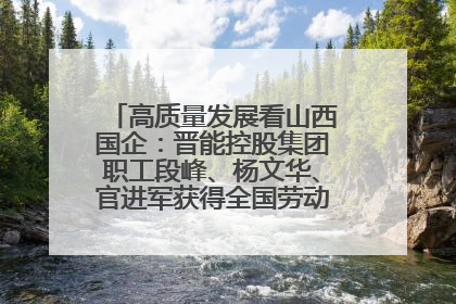 高质量发展看山西国企：晋能控股集团职工段峰、杨文华、官进军获得全国劳动模范荣誉称号