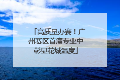 高质量办赛！广州赛区首演专业中彰显花城温度