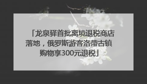 龙泉驿首批离境退税商店落地，俄罗斯游客洛带古镇购物享300元退税