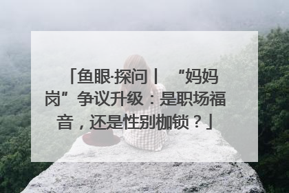 鱼眼·探问丨 “妈妈岗”争议升级：是职场福音，还是性别枷锁？