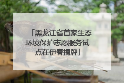 黑龙江省首家生态环境保护志愿服务试点在伊春揭牌