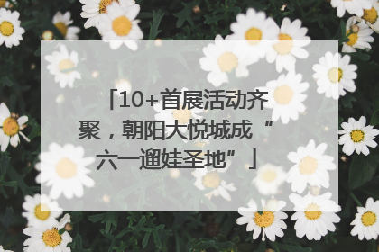 10+首展活动齐聚，朝阳大悦城成“六一遛娃圣地”