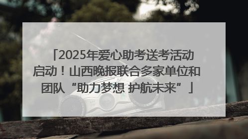 2025年爱心助考送考活动启动！山西晚报联合多家单位和团队“助力梦想 护航未来”