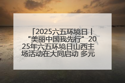 2025六五环境日丨“美丽中国我先行”2025年六五环境日山西主场活动在大同启动 多元形式绘就生态画卷