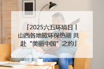 2025六五环境日丨山西各地掀环保热潮 共赴“美丽中国”之约