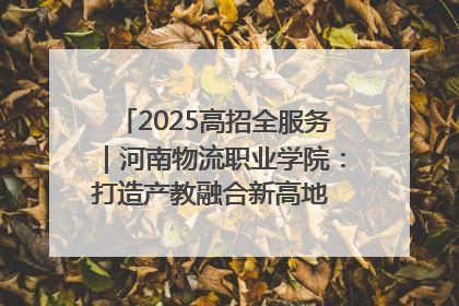 2025高招全服务｜河南物流职业学院：打造产教融合新高地 推动高质量快速发展