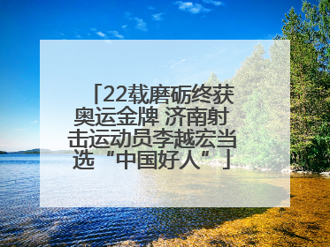 22载磨砺终获奥运金牌 济南射击运动员李越宏当选“中国好人”