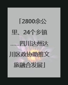 2800余公里、24个乡镇……四川达州达川区政协助推文旅融合发展