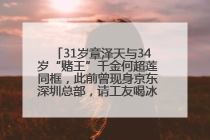 31岁章泽天与34岁“赌王”千金何超莲同框，此前曾现身京东深圳总部，请工友喝冰饮，点了300多杯