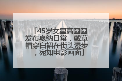 45岁女星高圆圆发布戛纳日常，戴草帽穿白裙在街头漫步，宛如电影画面