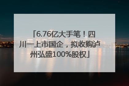 6.76亿大手笔！四川一上市国企，拟收购泸州弘盛100%股权