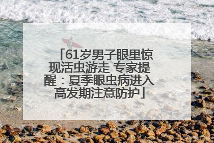 61岁男子眼里惊现活虫游走 专家提醒：夏季眼虫病进入高发期注意防护