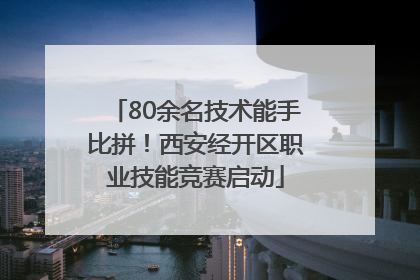 80余名技术能手比拼！西安经开区职业技能竞赛启动