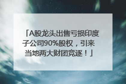 A股龙头出售亏损印度子公司90%股权，引来当地两大财团竞逐！